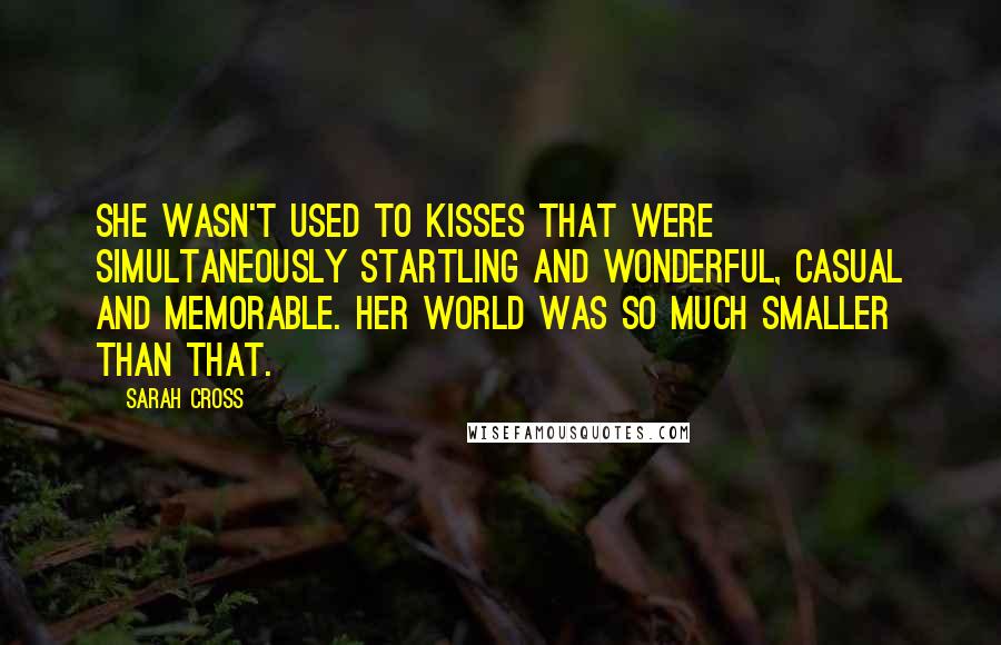 Sarah Cross Quotes: She wasn't used to kisses that were simultaneously startling and wonderful, casual and memorable. Her world was so much smaller than that.