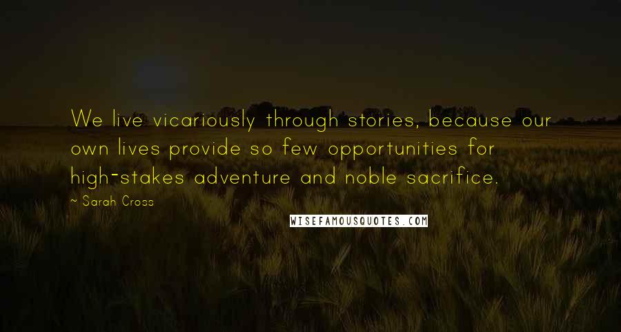 Sarah Cross Quotes: We live vicariously through stories, because our own lives provide so few opportunities for high-stakes adventure and noble sacrifice.