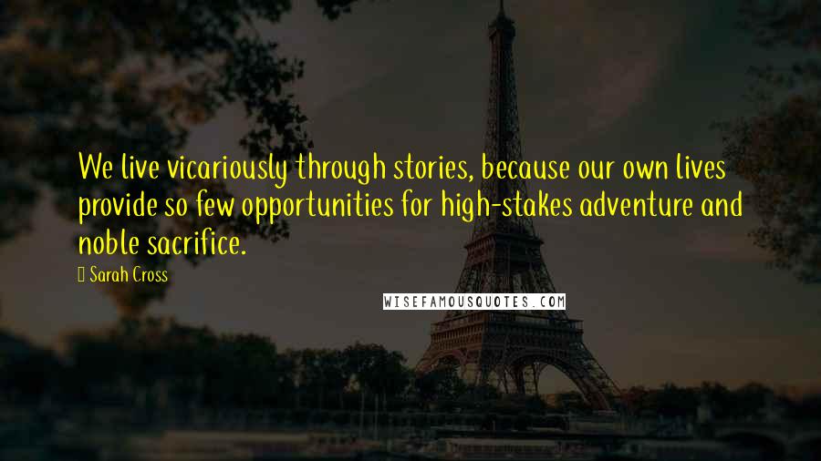 Sarah Cross Quotes: We live vicariously through stories, because our own lives provide so few opportunities for high-stakes adventure and noble sacrifice.