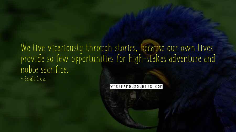 Sarah Cross Quotes: We live vicariously through stories, because our own lives provide so few opportunities for high-stakes adventure and noble sacrifice.