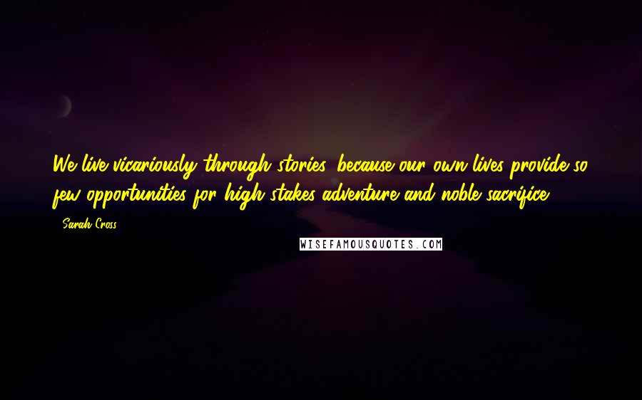 Sarah Cross Quotes: We live vicariously through stories, because our own lives provide so few opportunities for high-stakes adventure and noble sacrifice.