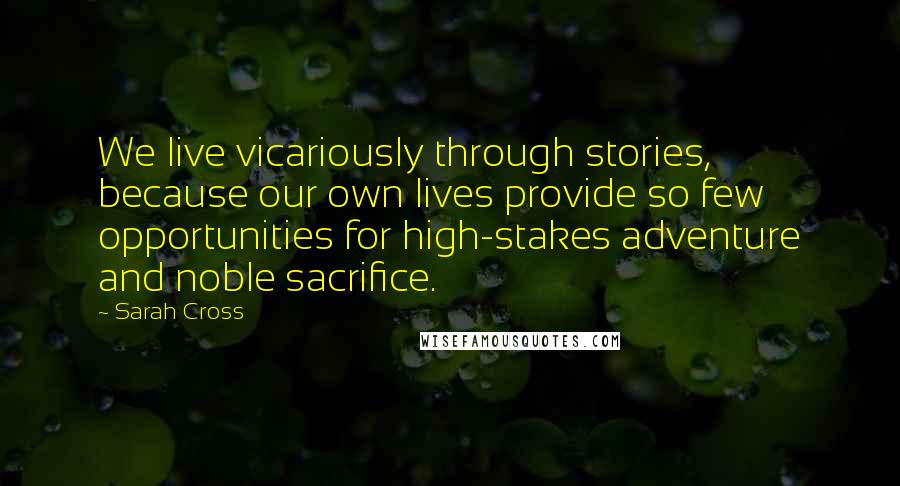 Sarah Cross Quotes: We live vicariously through stories, because our own lives provide so few opportunities for high-stakes adventure and noble sacrifice.