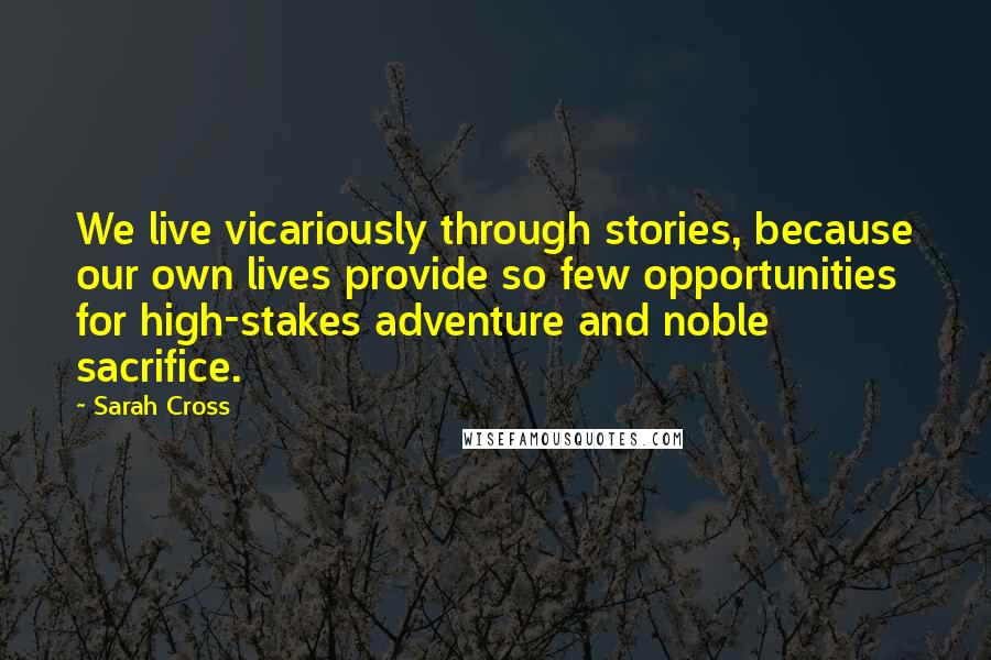 Sarah Cross Quotes: We live vicariously through stories, because our own lives provide so few opportunities for high-stakes adventure and noble sacrifice.