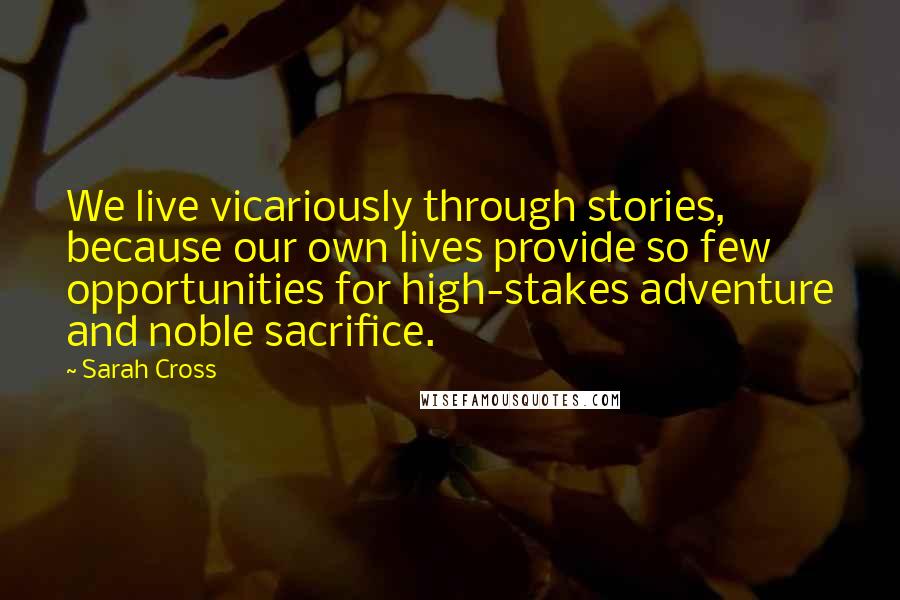 Sarah Cross Quotes: We live vicariously through stories, because our own lives provide so few opportunities for high-stakes adventure and noble sacrifice.