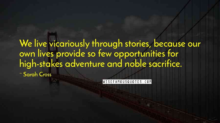 Sarah Cross Quotes: We live vicariously through stories, because our own lives provide so few opportunities for high-stakes adventure and noble sacrifice.