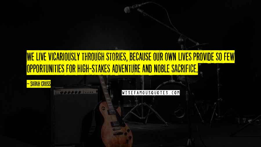 Sarah Cross Quotes: We live vicariously through stories, because our own lives provide so few opportunities for high-stakes adventure and noble sacrifice.