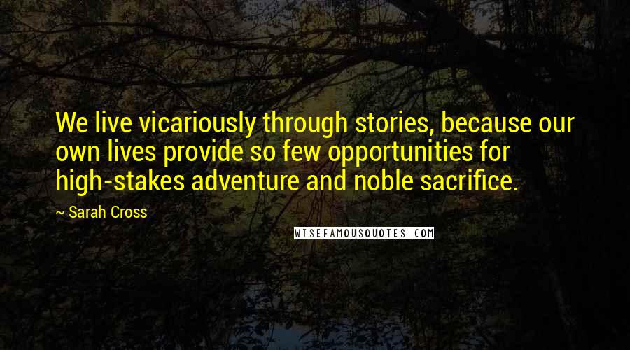 Sarah Cross Quotes: We live vicariously through stories, because our own lives provide so few opportunities for high-stakes adventure and noble sacrifice.