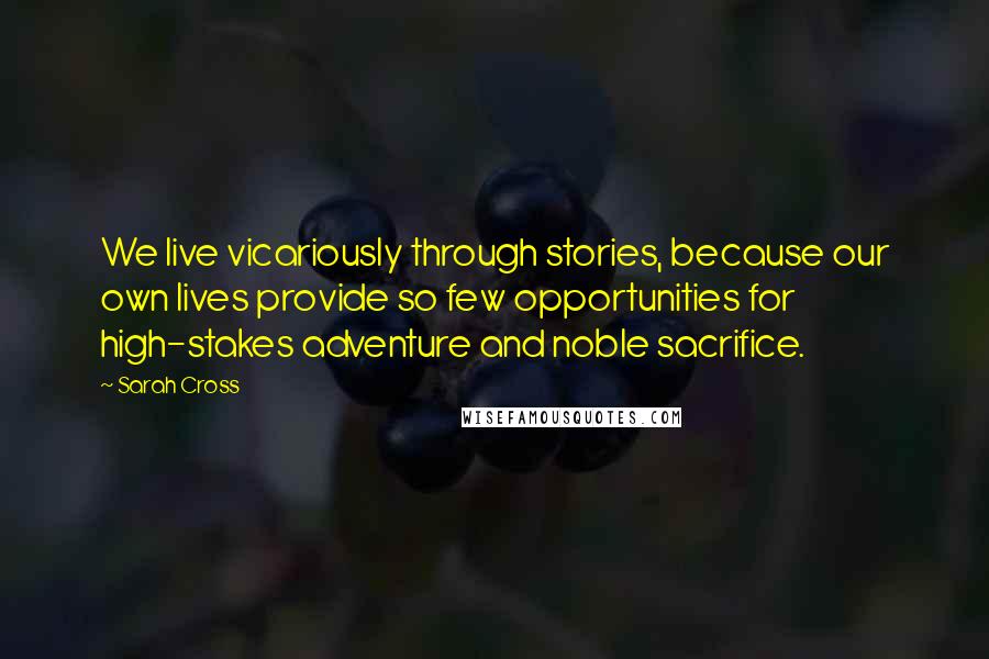 Sarah Cross Quotes: We live vicariously through stories, because our own lives provide so few opportunities for high-stakes adventure and noble sacrifice.