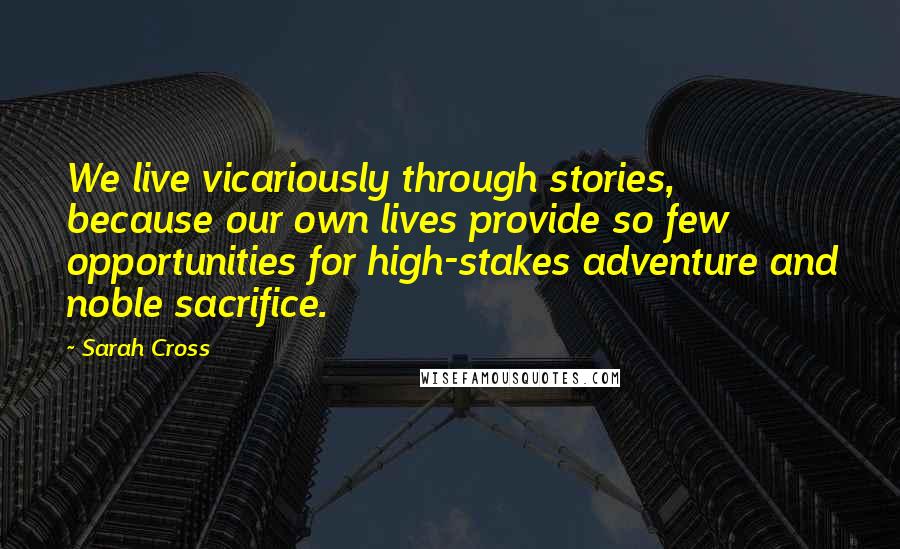 Sarah Cross Quotes: We live vicariously through stories, because our own lives provide so few opportunities for high-stakes adventure and noble sacrifice.