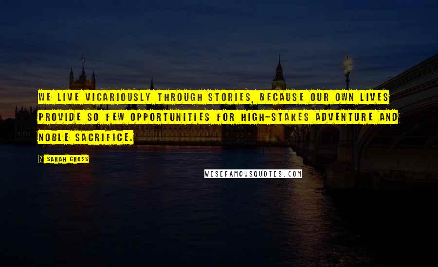 Sarah Cross Quotes: We live vicariously through stories, because our own lives provide so few opportunities for high-stakes adventure and noble sacrifice.