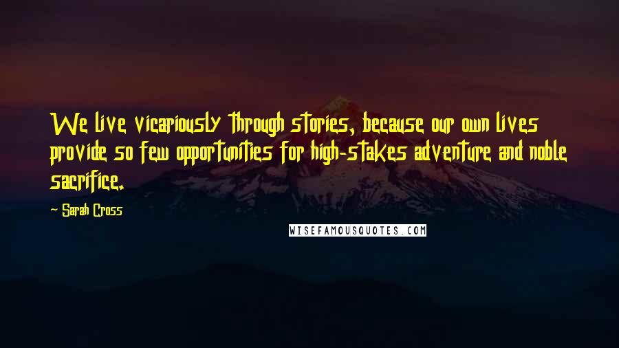 Sarah Cross Quotes: We live vicariously through stories, because our own lives provide so few opportunities for high-stakes adventure and noble sacrifice.