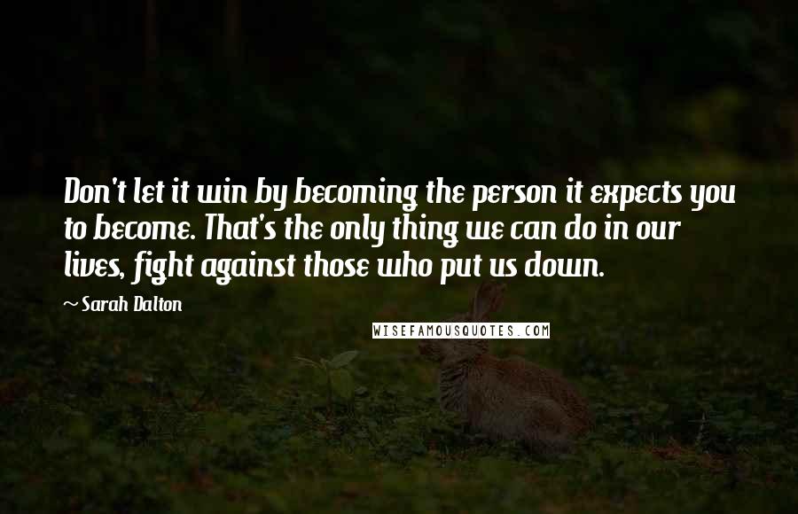 Sarah Dalton Quotes: Don't let it win by becoming the person it expects you to become. That's the only thing we can do in our lives, fight against those who put us down.