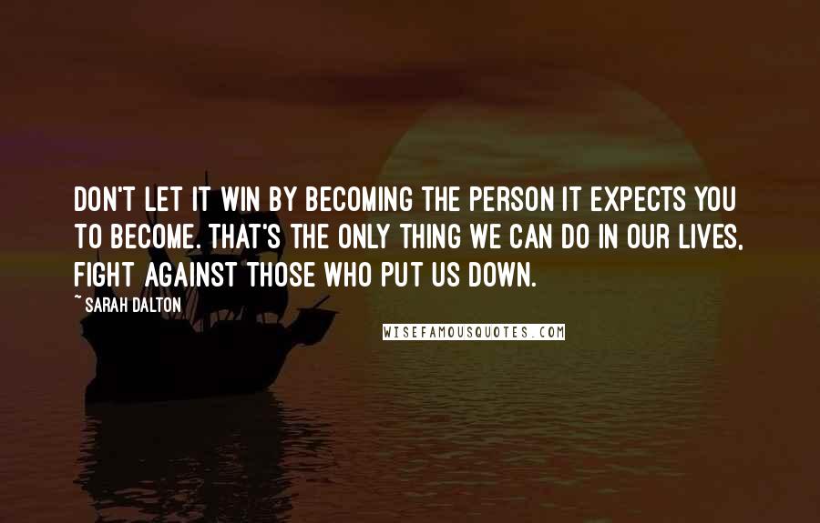 Sarah Dalton Quotes: Don't let it win by becoming the person it expects you to become. That's the only thing we can do in our lives, fight against those who put us down.