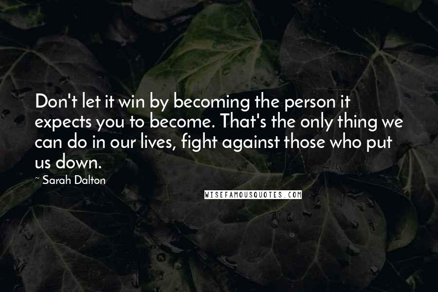 Sarah Dalton Quotes: Don't let it win by becoming the person it expects you to become. That's the only thing we can do in our lives, fight against those who put us down.