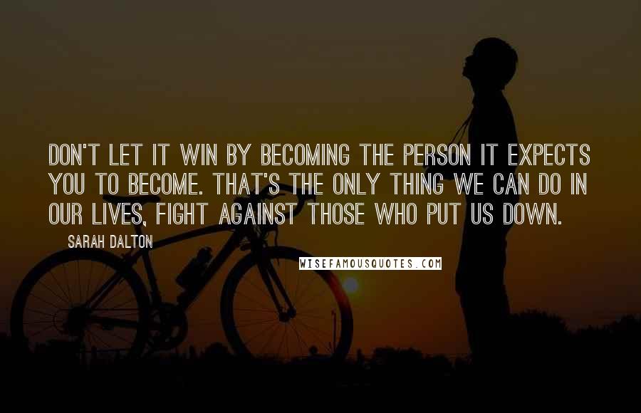 Sarah Dalton Quotes: Don't let it win by becoming the person it expects you to become. That's the only thing we can do in our lives, fight against those who put us down.