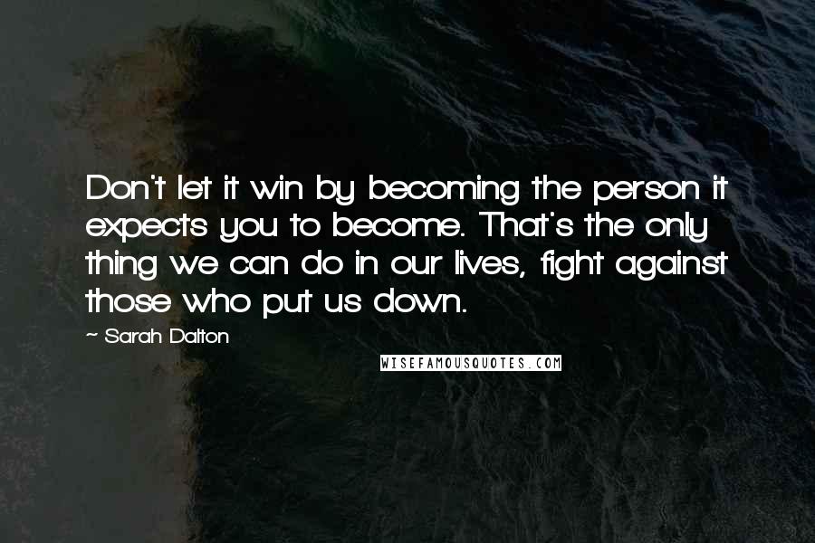 Sarah Dalton Quotes: Don't let it win by becoming the person it expects you to become. That's the only thing we can do in our lives, fight against those who put us down.