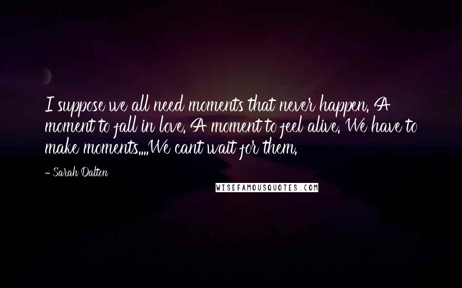 Sarah Dalton Quotes: I suppose we all need moments that never happen. A moment to fall in love. A moment to feel alive. We have to make moments....We cant wait for them.