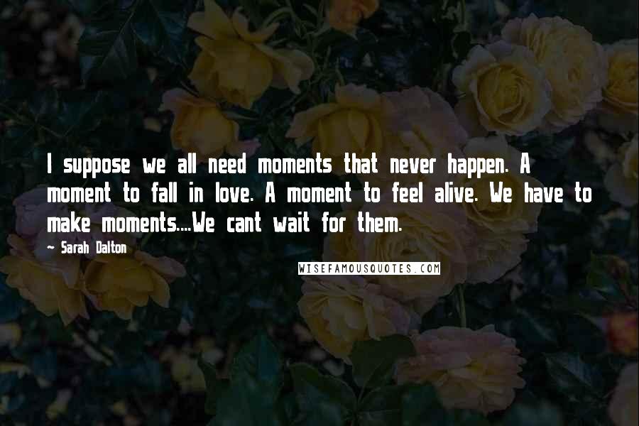 Sarah Dalton Quotes: I suppose we all need moments that never happen. A moment to fall in love. A moment to feel alive. We have to make moments....We cant wait for them.