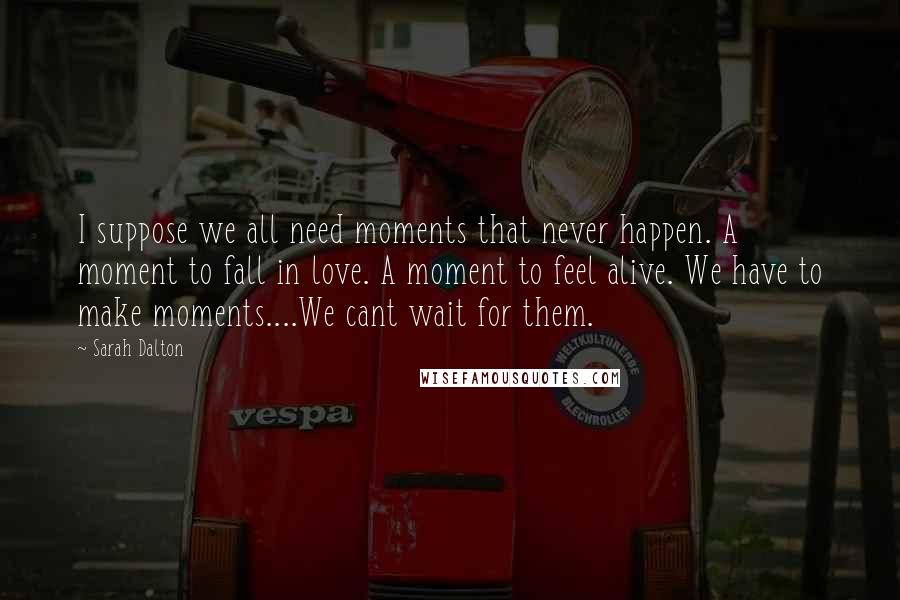 Sarah Dalton Quotes: I suppose we all need moments that never happen. A moment to fall in love. A moment to feel alive. We have to make moments....We cant wait for them.