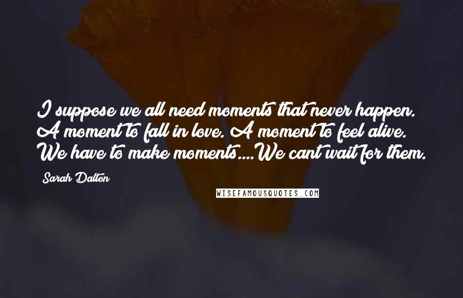 Sarah Dalton Quotes: I suppose we all need moments that never happen. A moment to fall in love. A moment to feel alive. We have to make moments....We cant wait for them.