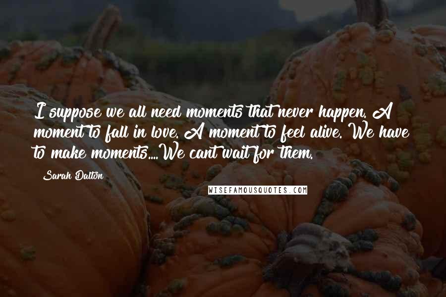 Sarah Dalton Quotes: I suppose we all need moments that never happen. A moment to fall in love. A moment to feel alive. We have to make moments....We cant wait for them.