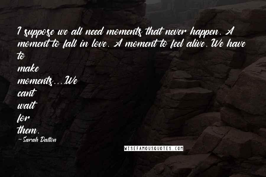 Sarah Dalton Quotes: I suppose we all need moments that never happen. A moment to fall in love. A moment to feel alive. We have to make moments....We cant wait for them.