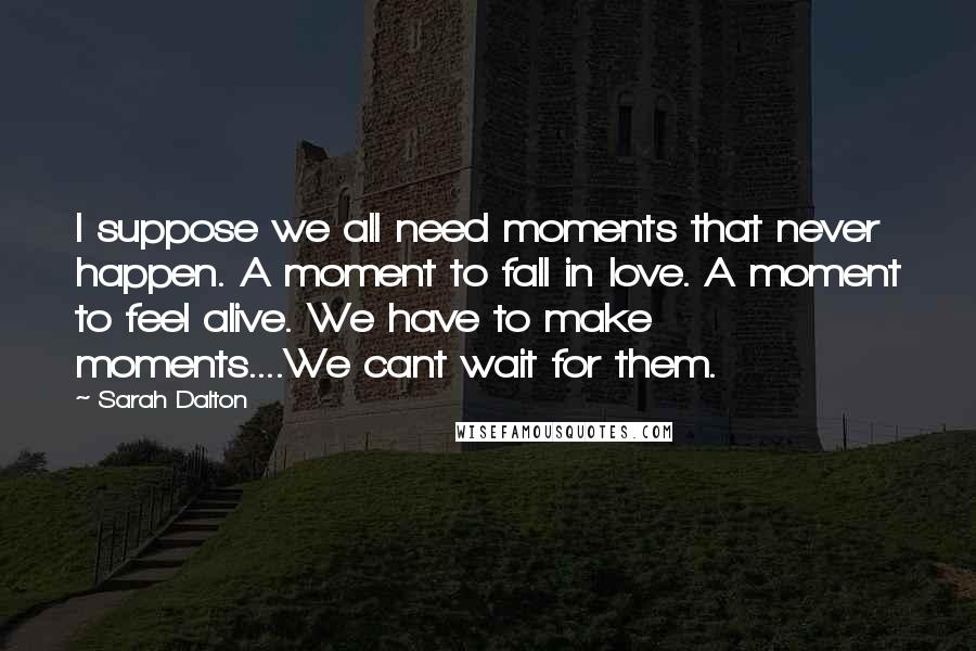 Sarah Dalton Quotes: I suppose we all need moments that never happen. A moment to fall in love. A moment to feel alive. We have to make moments....We cant wait for them.