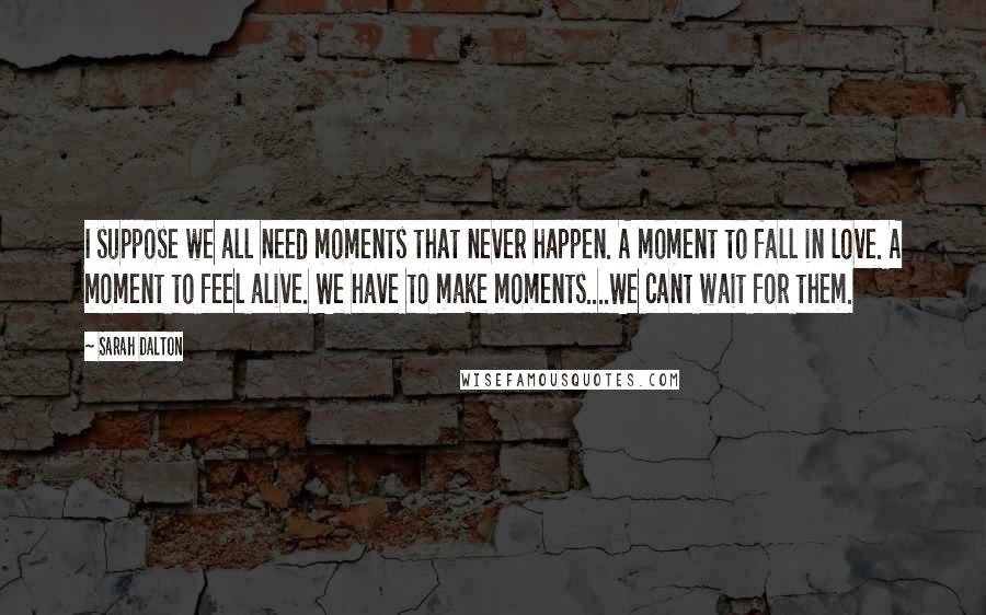 Sarah Dalton Quotes: I suppose we all need moments that never happen. A moment to fall in love. A moment to feel alive. We have to make moments....We cant wait for them.