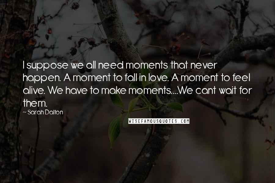 Sarah Dalton Quotes: I suppose we all need moments that never happen. A moment to fall in love. A moment to feel alive. We have to make moments....We cant wait for them.