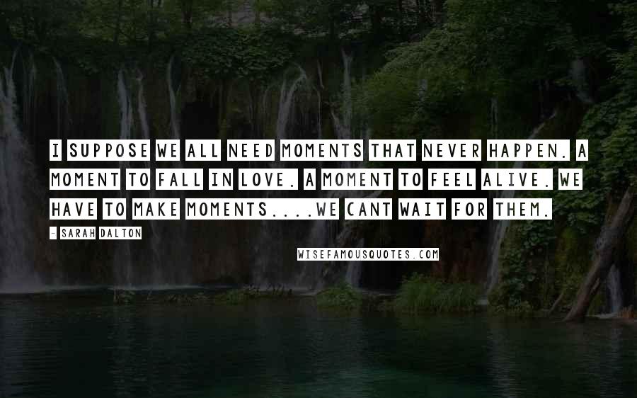 Sarah Dalton Quotes: I suppose we all need moments that never happen. A moment to fall in love. A moment to feel alive. We have to make moments....We cant wait for them.