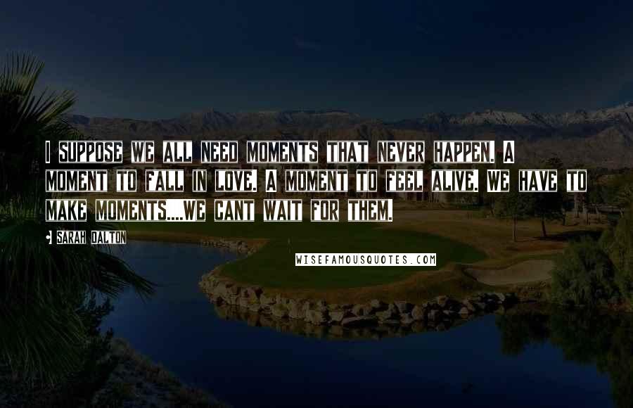 Sarah Dalton Quotes: I suppose we all need moments that never happen. A moment to fall in love. A moment to feel alive. We have to make moments....We cant wait for them.