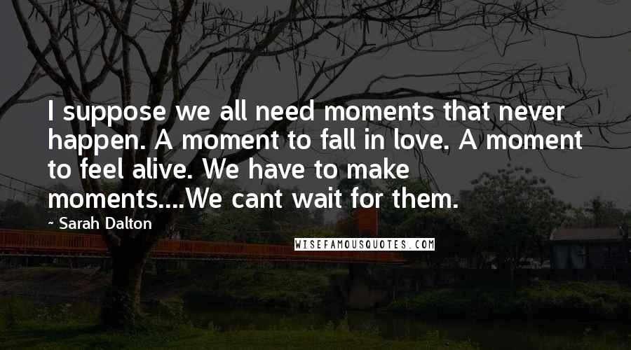 Sarah Dalton Quotes: I suppose we all need moments that never happen. A moment to fall in love. A moment to feel alive. We have to make moments....We cant wait for them.