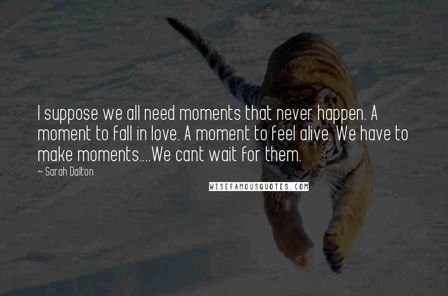 Sarah Dalton Quotes: I suppose we all need moments that never happen. A moment to fall in love. A moment to feel alive. We have to make moments....We cant wait for them.