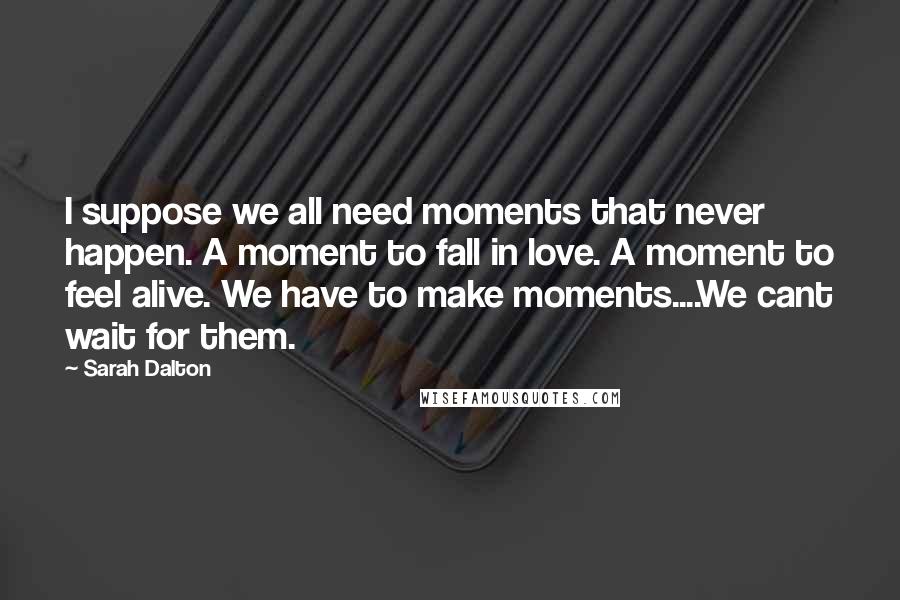 Sarah Dalton Quotes: I suppose we all need moments that never happen. A moment to fall in love. A moment to feel alive. We have to make moments....We cant wait for them.