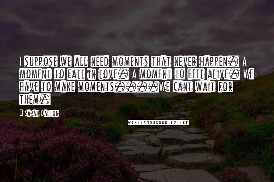 Sarah Dalton Quotes: I suppose we all need moments that never happen. A moment to fall in love. A moment to feel alive. We have to make moments....We cant wait for them.