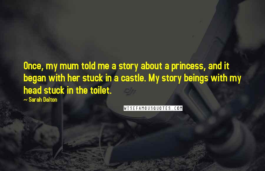 Sarah Dalton Quotes: Once, my mum told me a story about a princess, and it began with her stuck in a castle. My story beings with my head stuck in the toilet.