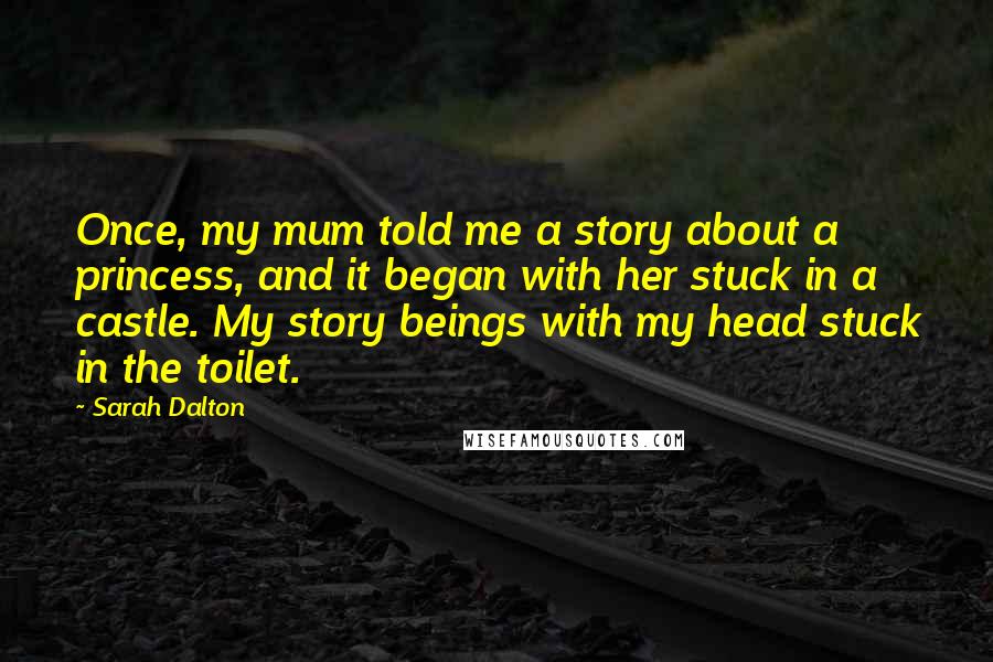 Sarah Dalton Quotes: Once, my mum told me a story about a princess, and it began with her stuck in a castle. My story beings with my head stuck in the toilet.