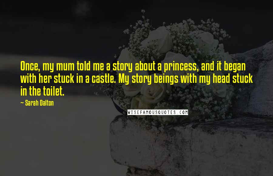 Sarah Dalton Quotes: Once, my mum told me a story about a princess, and it began with her stuck in a castle. My story beings with my head stuck in the toilet.