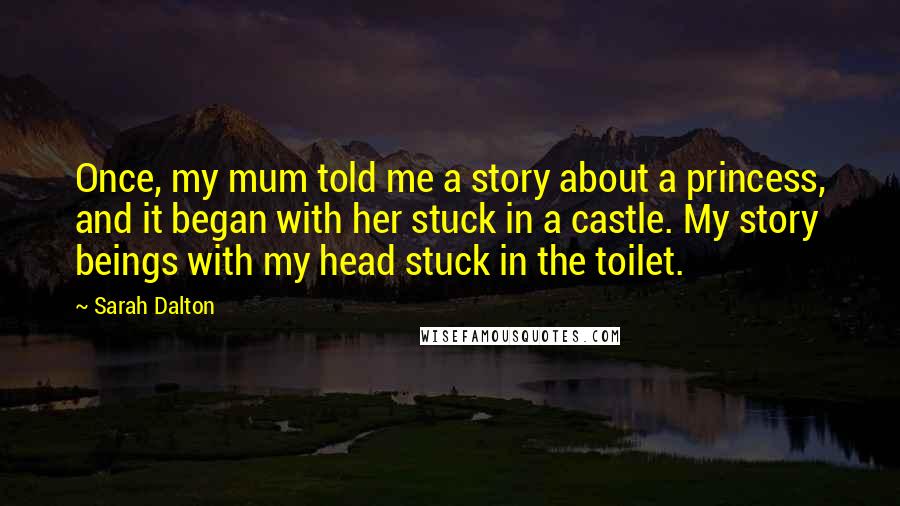 Sarah Dalton Quotes: Once, my mum told me a story about a princess, and it began with her stuck in a castle. My story beings with my head stuck in the toilet.