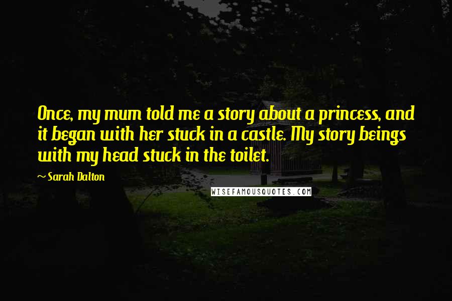 Sarah Dalton Quotes: Once, my mum told me a story about a princess, and it began with her stuck in a castle. My story beings with my head stuck in the toilet.