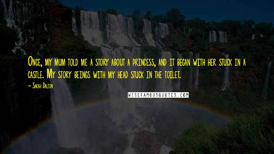 Sarah Dalton Quotes: Once, my mum told me a story about a princess, and it began with her stuck in a castle. My story beings with my head stuck in the toilet.