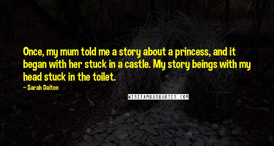 Sarah Dalton Quotes: Once, my mum told me a story about a princess, and it began with her stuck in a castle. My story beings with my head stuck in the toilet.