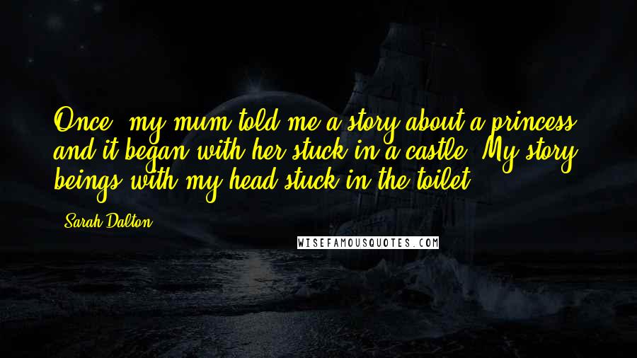 Sarah Dalton Quotes: Once, my mum told me a story about a princess, and it began with her stuck in a castle. My story beings with my head stuck in the toilet.