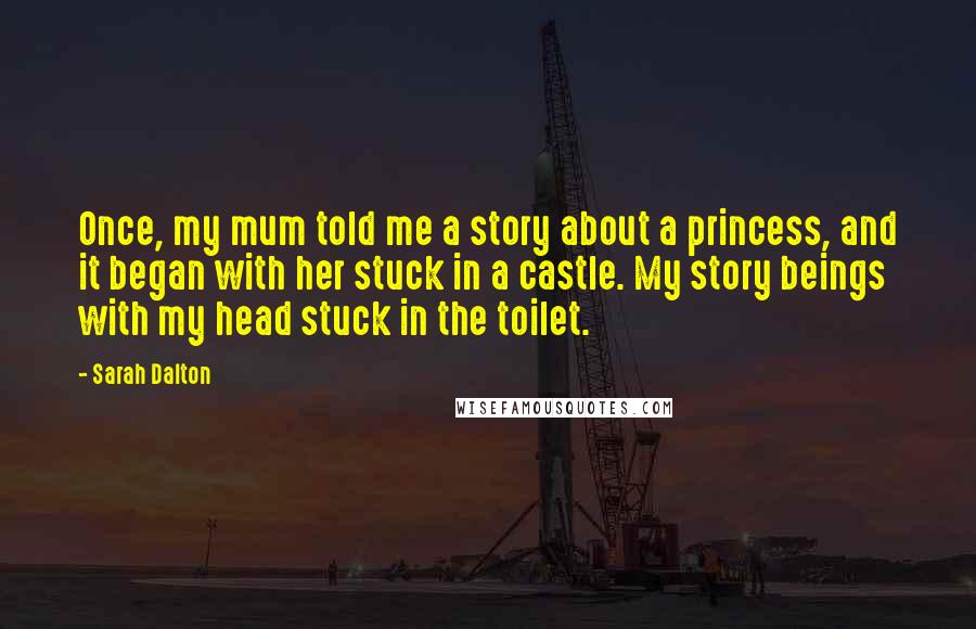 Sarah Dalton Quotes: Once, my mum told me a story about a princess, and it began with her stuck in a castle. My story beings with my head stuck in the toilet.