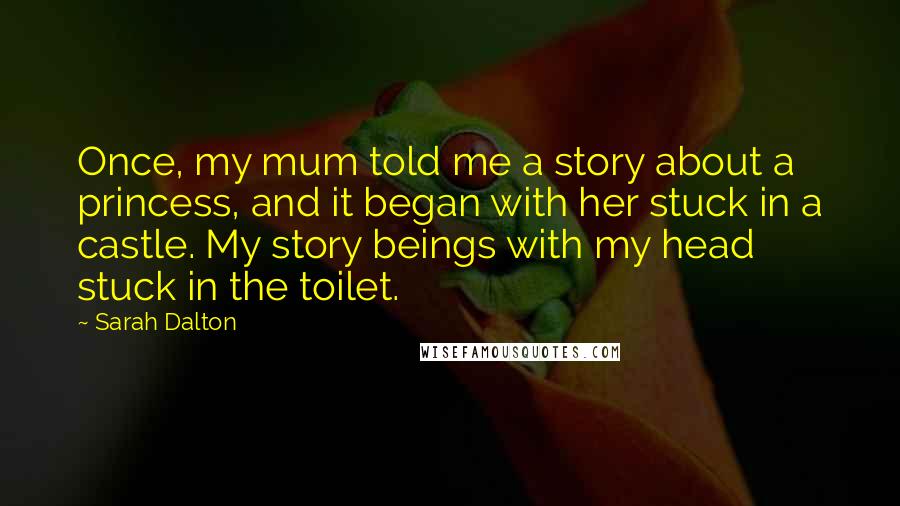 Sarah Dalton Quotes: Once, my mum told me a story about a princess, and it began with her stuck in a castle. My story beings with my head stuck in the toilet.