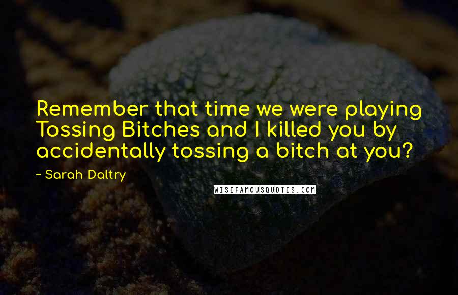 Sarah Daltry Quotes: Remember that time we were playing Tossing Bitches and I killed you by accidentally tossing a bitch at you?