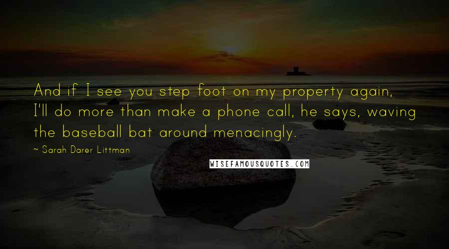 Sarah Darer Littman Quotes: And if I see you step foot on my property again, I'll do more than make a phone call, he says, waving the baseball bat around menacingly.