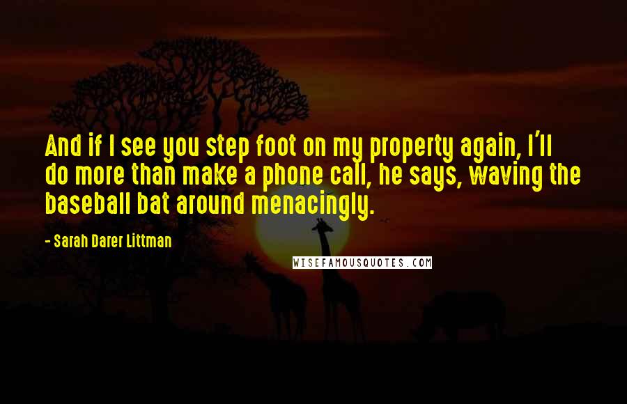 Sarah Darer Littman Quotes: And if I see you step foot on my property again, I'll do more than make a phone call, he says, waving the baseball bat around menacingly.