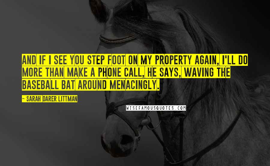 Sarah Darer Littman Quotes: And if I see you step foot on my property again, I'll do more than make a phone call, he says, waving the baseball bat around menacingly.