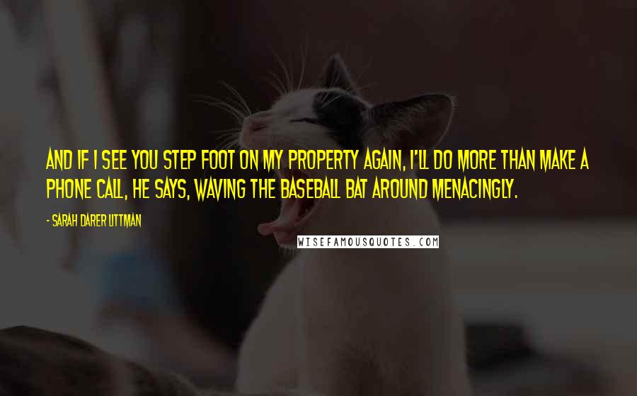 Sarah Darer Littman Quotes: And if I see you step foot on my property again, I'll do more than make a phone call, he says, waving the baseball bat around menacingly.